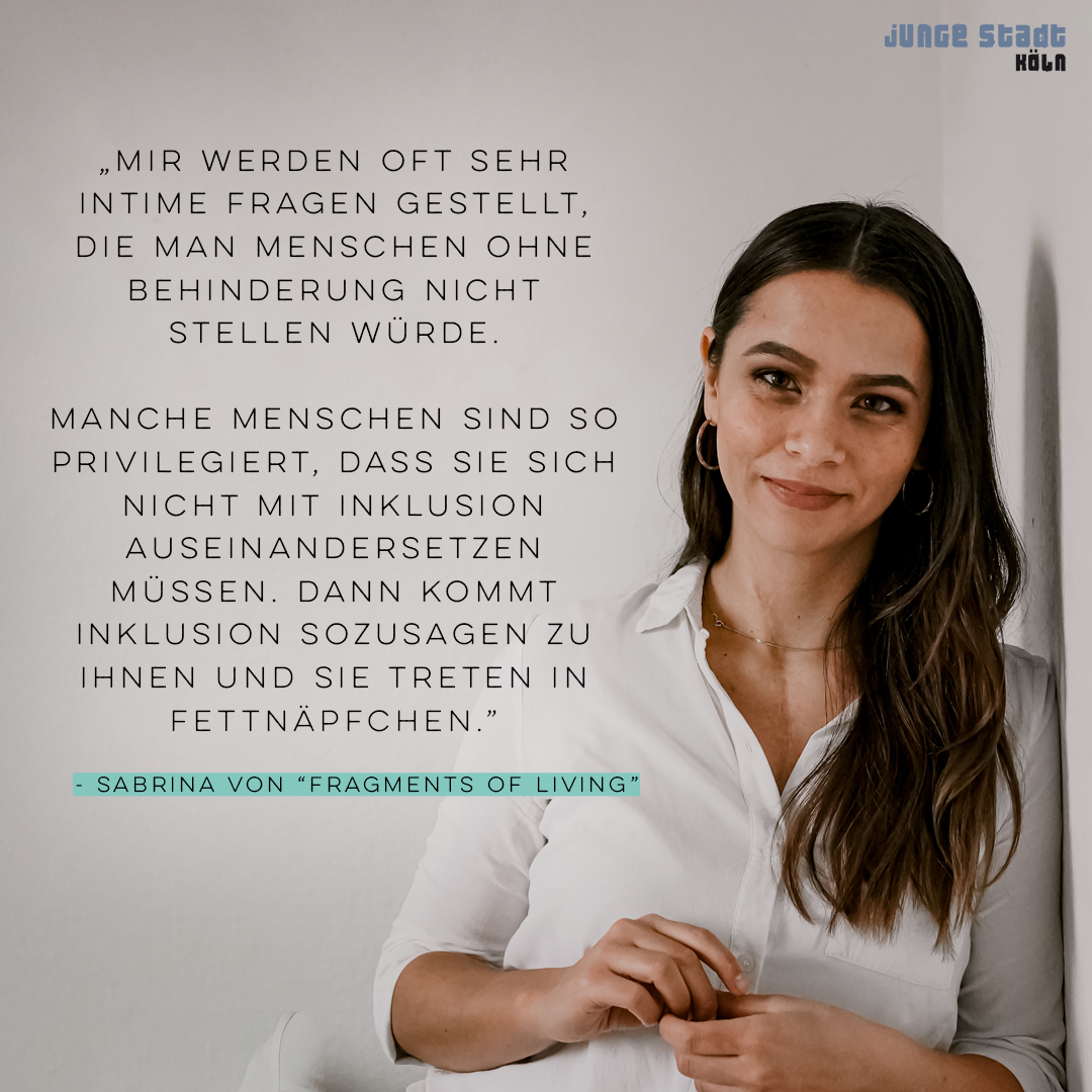 „Mir werden oft sehr intime Fragen gestellt, die man Menschen ohne Behinderung nicht stellen würde. Manche Menschen sind so privilegiert, dass sie sich nicht mit Inklusion auseinandersetzen müssen. Dann kommt Inklusion sozusagen zu ihnen und sie treten in Fettnäpfchen.“ - Sabrina